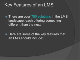 Key Features of an LMS
 There are over 700 solutions in the LMS
landscape, each offering something
different than the next.
 Here are some of the key features that
an LMS should include:
 