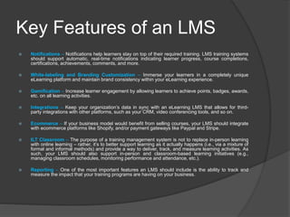 Key Features of an LMS
 Notifications – Notifications help learners stay on top of their required training. LMS training systems
should support automatic, real-time notifications indicating learner progress, course completions,
certifications, achievements, comments, and more.
 White-labeling and Branding Customization – Immerse your learners in a completely unique
eLearning platform and maintain brand consistency within your eLearning experience.
 Gamification – Increase learner engagement by allowing learners to achieve points, badges, awards,
etc. on all learning activities.
 Integrations – Keep your organization’s data in sync with an eLearning LMS that allows for third-
party integrations with other platforms, such as your CRM, video conferencing tools, and so on.
 Ecommerce – If your business model would benefit from selling courses, your LMS should integrate
with ecommerce platforms like Shopify, and/or payment gateways like Paypal and Stripe.
 ILT Classroom – The purpose of a training management system is not to replace in-person learning
with online learning – rather, it’s to better support learning as it actually happens (i.e., via a mixture of
formal and informal methods) and provide a way to deliver, track, and measure learning activities. As
such, your LMS should also support in-person and classroom-based learning initiatives (e.g.,
managing classroom schedules, monitoring performance and attendance, etc.).
 Reporting – One of the most important features an LMS should include is the ability to track and
measure the impact that your training programs are having on your business.
 