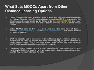 What Sets MOOCs Apart from Other
Distance Learning Options
 Online colleges have been around for quite a while, and they are widely understood
and utilized. However, MOOCs have only been around since 2012 (many consider the
aforementioned course taught by Dr. Thrun to be the first real MOOC), and many
people either don’t know what they are or assume they are similar to online college
classes.
 Before MOOCs came on the scene, there were two other basic types of distance
learning: OpenCourseWare (OCW) and online college classes – both are at opposite
ends of the spectrum.
 OCW is basically just a publication of an institution’s course material online. The
material can be used by anyone and even edited (as long as proper attribution is
made). Many consider OCW to be the predecessor to MOOCs as they share the same
goal of making quality education accessible to everyone.
 Conversely, online colleges provide a structured university class online. The students
must be enrolled in the university and are paying tuition and receiving grades as they
would if they physically attended the class.
 
