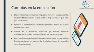 Cambios en la educación
■ El alumno se sitúa como centro del proceso formativo (desaparecen las
clases multitudinarias con un solo profesor dirigiéndose por igual a 20,
30 ó 100 alumnos).
■ Fomenta la autoformación y evita la dependencia directa del alumno
respecto al docente.
■ Aunque en la formación tradicional ya existían dinámicas
colaborativas, con el e-Learning se fomenta el trabajo en grupo.
■ Entre los distintos perfiles profesionales que han aparecido gracias al e-
learning, contamos, por ejemplo, los diseñadores (tanto de contenidos
como de actividades).
 