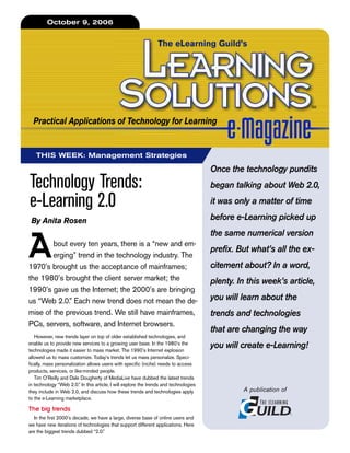 October 9, 2006


                                                                 The eLearning Guild’s




                                                                                                                     SM


  Practical Applications of Technology for Learning


   THIS WEEK: Management Strategies

                                                                                       Once the technology pundits
Technology Trends:                                                                     began talking about Web 2.0,

e-Learning 2.0                                                                         it was only a matter of time

 By Anita Rosen                                                                        before e-Learning picked up
                                                                                       the same numerical version

A       bout every ten years, there is a “new and em-
        erging” trend in the technology industry. The
1970’s brought us the acceptance of mainframes;
                                                                                       prefix. But what’s all the ex-
                                                                                       citement about? In a word,
the 1980’s brought the client server market; the                                       plenty. In this week’s article,
1990’s gave us the Internet; the 2000’s are bringing
us “Web 2.0.” Each new trend does not mean the de-                                     you will learn about the
mise of the previous trend. We still have mainframes,                                  trends and technologies
PCs, servers, software, and Internet browsers.
                                                                                       that are changing the way
   However, new trends layer on top of older established technologies, and
enable us to provide new services to a growing user base. In the 1980’s the
technologies made it easier to mass market. The 1990’s Internet explosion
                                                                                       you will create e-Learning!
allowed us to mass customize. Today’s trends let us mass personalize. Speci-
fically, mass personalization allows users with specific (niche) needs to access
products, services, or like-minded people.
   Tim O’Reilly and Dale Dougherty of MediaLive have dubbed the latest trends
in technology “Web 2.0.” In this article, I will explore the trends and technologies
they include in Web 2.0, and discuss how these trends and technologies apply                    A publication of
to the e-Learning marketplace.

The big trends
   In the first 2000’s decade, we have a large, diverse base of online users and
we have new iterations of technologies that support different applications. Here
are the biggest trends dubbed “2.0.”
 