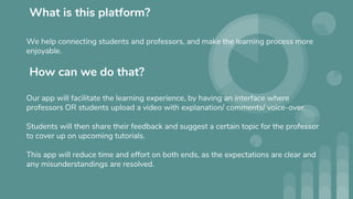 What is this platform?
We help connecting students and professors, and make the learning process more
enjoyable.
How can we do that?
Our app will facilitate the learning experience, by having an interface where
professors OR students upload a video with explanation/ comments/ voice-over.
Students will then share their feedback and suggest a certain topic for the professor
to cover up on upcoming tutorials.
This app will reduce time and effort on both ends, as the expectations are clear and
any misunderstandings are resolved.
 