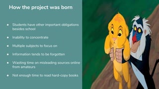 How the project was born
● Students have other important obligations
besides school
● Inability to concentrate
● Multiple subjects to focus on
● Information tends to be forgotten
● Wasting time on misleading sources online
from amateurs
● Not enough time to read hard-copy books
 