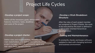 Project Life Cycles
-Develop a project scope:
Define all the necessary goals, deliverables,
features, functions, tasks, deadlines
and costs of the project.
-Develop a Work Breakdown
Structure:
After the roles of each project member
are assigned in Project Charter, the work
to be executed by the team is defined in
a deliverable oriented hierarchical
decomposition.
-Testing and Maintaintenance:
It constantly checks and keeps software
updated to deal with changing technical
and business environment.
-Develop a project charter:
Define roles and responsibilities, identifies the
main stakeholders, and defines the authority of the
project manager. Have all participants agree and
sign upon these agreed criterias.
 