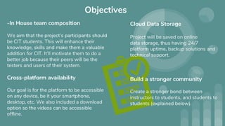 Objectives
-In House team composition
We aim that the project’s participants should
be CIT students. This will enhance their
knowledge, skills and make them a valuable
addition for CIT. It’ll motivate them to do a
better job because their peers will be the
testers and users of their system.
Cross-platform availability
Our goal is for the platform to be accessible
on any device, be it your smartphone,
desktop, etc. We also included a download
option so the videos can be accessible
offline.
Cloud Data Storage
Project will be saved on online
data storage, thus having 24/7
platform uptime, backup solutions and
technical support.
Build a stronger community
Create a stronger bond between
instructors to students, and students to
students (explained below).
 