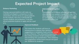 Expected Project Impact
International recognition
Ownership of an in-house software will get their
attention and turn people’s heads CIT’s way. CIT’s
diplomas will gain an international reputation and
be acknowledged as an Institution who nurtures
successful intellectuals.
Improved feedback
This means the students will have an
infrastructure to express their opinions,
suggestions or complaints freely and their words
to have influence. This will avoid bureaucracies
like writing excessive email/ complaints/ polls
and not being into consideration. Their initiatives
and suggestions will be heard and put into good
use. Students for students!
Enhance Marketing
Having a personal platform will make our
institution privileged in comparison to other
universities, and can serve as a great publicity
for the institute. Not only it will benefit the
current students and professors, it will also
attract potential students to apply and be a part
of it.
 