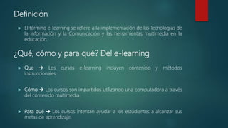 Definición
 El término e-learning se refiere a la implementación de las Tecnologías de
la Información y la Comunicación y las herramientas multimedia en la
educación.
¿Qué, cómo y para qué? Del e-learning
 Que  Los cursos e-learning incluyen contenido y métodos
instruccionales.
 Cómo  Los cursos son impartidos utilizando una computadora a través
del contenido multimedia.
 Para qué  Los cursos intentan ayudar a los estudiantes a alcanzar sus
metas de aprendizaje.
 