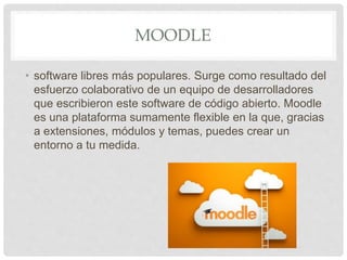 MOODLE
• software libres más populares. Surge como resultado del
esfuerzo colaborativo de un equipo de desarrolladores
que escribieron este software de código abierto. Moodle
es una plataforma sumamente flexible en la que, gracias
a extensiones, módulos y temas, puedes crear un
entorno a tu medida.
 