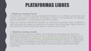 PLATAFORMAS LIBRES
• Plataforma e-learning Chamilo
“Chamilo LMS o Chamilo Learning Management System es un software que permite crear
campus virtual para la impartición de formación online o semi-presencial. Se distribuye
licencia GNU/GPLv3+ y su proceso de desarrollo es público.
Todos los productos software de Chamilo son enteramente gratuitos, libres, completos y
están listos para ser usados en producción sin requerir servicios de pago.” Según dice en la
web oficial de Chamilo Actualmente existen 2 versiones LMS y LCMS.
• Plataforma e-learning Caroline
El nombre de este Sistema de Gestión de Contenidos de Aprendizaje proviene de la
abreviatura Class Room on Line. Es una de las plataformas e-learning más antiguas. En el
2007 recibió el Premio de la UNESCO – Rey Hamad Bin Isa Al-Khalifa para la Utilización de
Tecnologías de la Información y la Comunicación en la Educación. Esta es un software libre
que no requiere de habilidades especiales para hacer las clases. Su gestión es bastante
e intuitiva. Una de sus ventajas es que ofrece varias herramientas para el aprendizaje
colaborativo.
 
