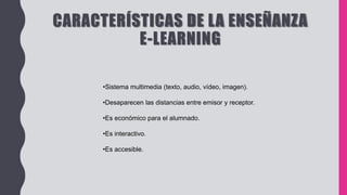 CARACTERÍSTICAS DE LA ENSEÑANZA
E-LEARNING
•Sistema multimedia (texto, audio, vídeo, imagen).
•Desaparecen las distancias entre emisor y receptor.
•Es económico para el alumnado.
•Es interactivo.
•Es accesible.
 