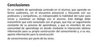 Conclusiones
En un modelo de aprendizaje centrado en el alumno, que aprende en
forma autónoma, sin el encuentro presencial y frecuente con sus
profesores y compañeros, es indispensable la habilidad del tutor para
iniciar y mantener un diálogo con el alumno. Este diálogo debe
transmitirle que está conectado con el grupo, que hay un seguimiento
constante de su proceso de aprendizaje, y que es miembro de una
comunidad de aprendizaje en donde mediante la interacción obtiene
información para su propia construcción del conocimiento y, a su vez,
aporta información para la construcción
de conocimientos por parte de los otros.
 
