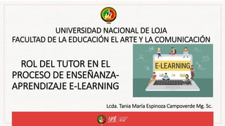 UNIVERSIDAD NACIONAL DE LOJA
FACULTAD DE LA EDUCACIÓN EL ARTE Y LA COMUNICACIÓN
ROL DEL TUTOR EN EL
PROCESO DE ENSEÑANZA-
APRENDIZAJE E-LEARNING
Lcda. Tania María Espinoza Campoverde Mg. Sc.
 