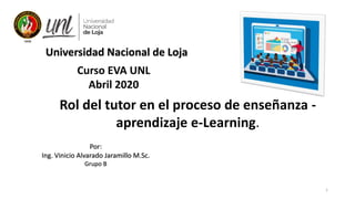 1
Curso EVA UNL
Abril 2020
Por:
Ing. Vinicio Alvarado Jaramillo M.Sc.
Grupo B
Universidad Nacional de Loja
Rol del tutor en el proceso de enseñanza -
aprendizaje e-Learning.
 