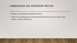 HABILIDADES DEL PROFESOR VIRTUAL
• Maneja con facilidad una plataforma virtual
• Oferta a los estudiantes herramientas telemáticas diversas como foros, chats,
correos y vídeo conferencias.
 