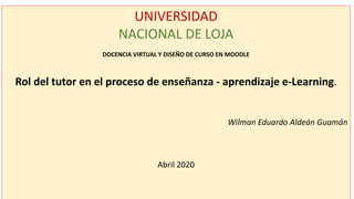 UNIVERSIDAD
NACIONAL DE LOJA
DOCENCIA VIRTUAL Y DISEÑO DE CURSO EN MOODLE
Rol del tutor en el proceso de enseñanza - aprendizaje e-Learning.
Wilman Eduardo Aldeán Guamán
Abril 2020
 