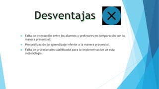  Falta de interacción entre los alumnos y profesores en comparación con la
manera presencial.
 Personalización de aprendizaje inferior a la manera presencial.
 Falta de profesionales cualificados para la implementacion de esta
metodología.
 