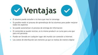  El alumno puede estudiar a la hora que mas le convenga
 Es posible medir el proceso de aprendizaje de los alumnos para poder mejorar
todos los aspectos
 Se puede automatizar el proceso de entrega de informacion
 El contenido se puede reciclar, es lo mismo producir un curso para una que
para mil personas
 Puede ser llevado en cualquier lugar del mundo con conexión a Internet
 Los costos de distribución son menores ya que se realiza de manera digital
 
