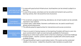 Supervised as well
as un-supervised
4
• In areas with good school infrastructure, local teachers can be trained to adapt to e-
learning
• In area of low access, volunteers can be recruited and trained to set up ad-hoc
learning centres, their role would be more of proctors
Centralised /
Realtime Monitoring
5
• The enrolment, progress monitoring, attendance, etc of each student can be centrally
reported in near-realtime
• Location data / video-feeds / biometric verifications etc. be used to avoid fraud /
ghosts-school phenomena
• This aﬀords powerful opportunities for interventions and course-corrections
Centralised online
testing
6
• There is no point in having massive on-line teaching if student still have to cram into
exam centres (which might not even be locally available) for final exams
• Designing an online exam system which is free from cheating is a technical challenge
• A hybrid system - teacher / proctor supervision coupled with online exams would
probably be best
• The goal should be to get to a point where matric / FSc exams can be conducted
reliably in this manner - indeed this should be made mandatory at public level
 