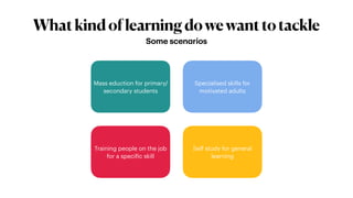Whatkindoflearningdowewanttotackle
Some scenarios
Mass eduction for primary/
secondary students
Training people on the job
for a specific skill
Specialised skills for
motivated adults
Self study for general
learning
 