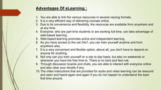 Advantages Of eLearning :
1. You are able to link the various resources in several varying formats.
2. It is a very efficient way of delivering courses online.
3. Due to its convenience and flexibility, the resources are available from anywhere and
at any time.
4. Everyone, who are part time students or are working full time, can take advantage of
web-based learning.
5. Web-based learning promotes active and independent learning.
6. As you have access to the net 24x7, you can train yourself anytime and from
anywhere also.
7. It is a very convenient and flexible option; above all, you don't have to depend on
anyone for anything.
8. Not only can you train yourself on a day to day basis, but also on weekends or
whenever you have the free time to. There is no hard and fast rule.
9. Through discussion boards and chats, you are able to interact with everyone online
and also clear your doubts if any.
10.The video instructions that are provided for audio and video learning can be rewound
and seen and heard again and again if you do not happen to understand the topic
first time around.
 