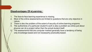 Disadvantages Of eLearning :
1. The face-to-face learning experience is missing.
2. Most of the online assessments are limited to questions that are only objective in
nature.
3. There is also the problem of the extent of security of online learning programs.
4. The authenticity of a particular student's work is also a problem as online just about
anyone can do a project rather than the actual student itself.
5. The assessments that are computer marked generally have a tendency of being
only knowledge-based and not necessarily practicality-based.
 