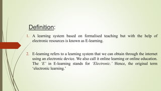 Definition:
1. A learning system based on formalised teaching but with the help of
electronic resources is known as E-learning.
2. E-learning refers to a learning system that we can obtain through the internet
using an electronic device. We also call it online learning or online education.
The ‘E’ in E-learning stands for ‘Electronic.’ Hence, the original term
‘electronic learning.’
 