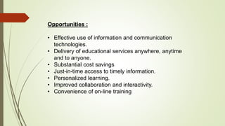 Opportunities :
• Effective use of information and communication
technologies.
• Delivery of educational services anywhere, anytime
and to anyone.
• Substantial cost savings
• Just-in-time access to timely information.
• Personalized learning.
• Improved collaboration and interactivity.
• Convenience of on-line training
 