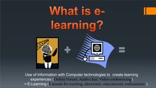 Use of Information with Computer technologies to create learning
experiences (Online Forum, Audio chat, Video conferencing)
= E-Learning (E stands for exciting, electronic, educational, enthusiastic )
 