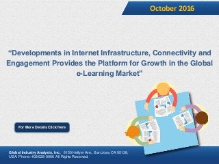 “Developments in Internet Infrastructure, Connectivity and
Engagement Provides the Platform for Growth in the Global
e-Learning Market”
October 2016
For More Details Click Here
Global Industry Analysts, Inc., 6150 Hellyer Ave., San Jose, CA 95138,
USA. Phone: 408-528-9966 All Rights Reserved.
 