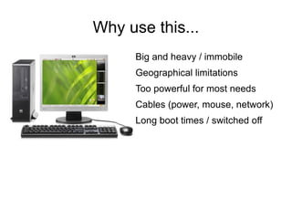 Why use this...
      Big and heavy / immobile
      Geographical limitations
      Too powerful for most needs
      Cables (power, mouse, network)
      Long boot times / switched off
 