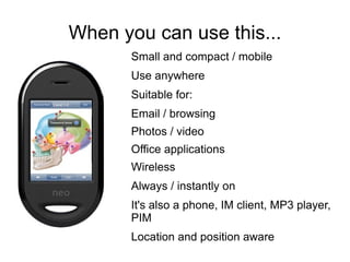 When you can use this...
       Small and compact / mobile
       Use anywhere
       Suitable for:
       Email / browsing
       Photos / video
       Office applications
       Wireless
       Always / instantly on
       It's also a phone, IM client, MP3 player,
       PIM
       Location and position aware
 