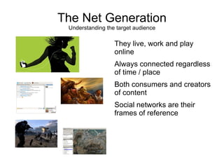 The Net Generation
 Understanding the target audience

                  They live, work and play
                  online
                  Always connected regardless
                  of time / place
                  Both consumers and creators
                  of content
                  Social networks are their
                  frames of reference
 