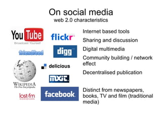 On social media
 web 2.0 characteristics

             Internet based tools
             Sharing and discussion
             Digital multimedia
             Community building / network
             effect
             Decentralised publication


             Distinct from newspapers,
             books, TV and film (traditional
             media)
 
