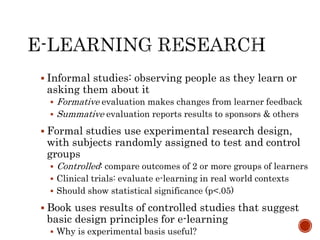  Informal studies: observing people as they learn or 
asking them about it 
 Formative evaluation makes changes from learner feedback 
 Summative evaluation reports results to sponsors & others 
 Formal studies use experimental research design, 
with subjects randomly assigned to test and control 
groups 
 Controlled: compare outcomes of 2 or more groups of learners 
 Clinical trials: evaluate e-learning in real world contexts 
 Should show statistical significance (p<.05) 
 Book uses results of controlled studies that suggest 
basic design principles for e-learning 
 Why is experimental basis useful? 
 