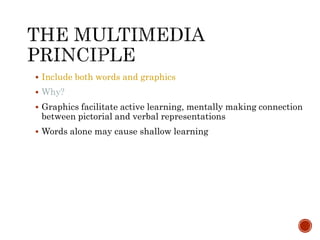  Include both words and graphics 
 Why? 
 Graphics facilitate active learning, mentally making connection 
between pictorial and verbal representations 
 Words alone may cause shallow learning 
 