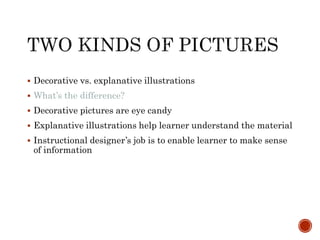  Decorative vs. explanative illustrations 
 What’s the difference? 
 Decorative pictures are eye candy 
 Explanative illustrations help learner understand the material 
 Instructional designer’s job is to enable learner to make sense 
of information 
 