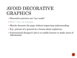  Decorative pictures are “eye candy” 
 Why? Give an example 
 Merely decorate the page without improving understanding 
 E.g., picture of a general in a lesson about explosives 
 Instructional designer’s job is to enable learner to make sense of 
information 
 