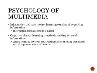  Information delivery theory: learning consists of acquiring 
information 
 Information format shouldn’t matter 
 Cognitive theory: learning is actively making sense of 
information 
 Active learning involves constructing and connecting visual and 
verbal representations of material 
 