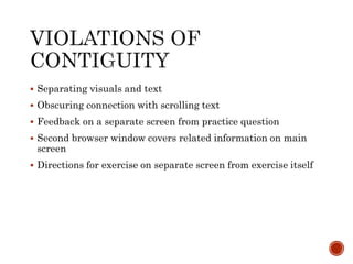  Separating visuals and text 
 Obscuring connection with scrolling text 
 Feedback on a separate screen from practice question 
 Second browser window covers related information on main 
screen 
 Directions for exercise on separate screen from exercise itself 
 