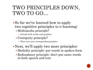  So far we’ve learned how to apply 
two cognitive principles to e-learning: 
 Multimedia principle? 
 Include both words and graphics 
 Contiguity principle? 
 Place text near corresponding graphics 
 Next, we’ll apply two more principles: 
 Modality principle: put words in spoken form 
 Redundancy principle: don’t put same words 
in both speech and text 
 