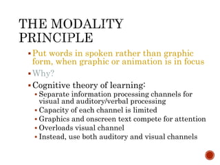 Put words in spoken rather than graphic 
form, when graphic or animation is in focus 
Why? 
Cognitive theory of learning: 
 Separate information processing channels for 
visual and auditory/verbal processing 
 Capacity of each channel is limited 
 Graphics and onscreen text compete for attention 
 Overloads visual channel 
 Instead, use both auditory and visual channels 
 