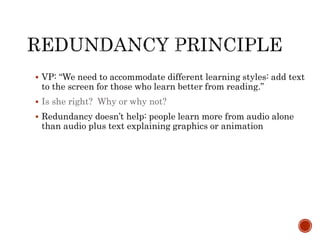  VP: “We need to accommodate different learning styles: add text 
to the screen for those who learn better from reading.” 
 Is she right? Why or why not? 
 Redundancy doesn’t help: people learn more from audio alone 
than audio plus text explaining graphics or animation 
 
