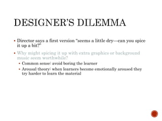  Director says a first version “seems a little dry—can you spice 
it up a bit?” 
 Why might spicing it up with extra graphics or background 
music seem worthwhile? 
 Common sense: avoid boring the learner 
 Arousal theory: when learners become emotionally aroused they 
try harder to learn the material 
 