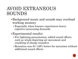 Background music and sounds may overload 
working memory 
 Especially when learner experiences heavy 
cognitive processing demands 
Experimental results: 
 For lightning presentation, added sound effects 
such as winds depicting air movement and 
crackling of charge transfers 
 Retention was 61-149% better for narration without 
additional sound effects 
 