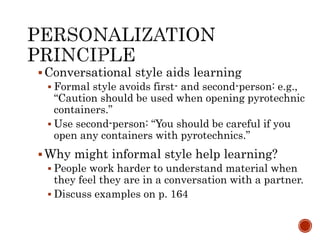 Conversational style aids learning 
 Formal style avoids first- and second-person: e.g., 
“Caution should be used when opening pyrotechnic 
containers.” 
 Use second-person: “You should be careful if you 
open any containers with pyrotechnics.” 
Why might informal style help learning? 
 People work harder to understand material when 
they feel they are in a conversation with a partner. 
 Discuss examples on p. 164 
 