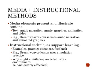 Media elements present and illustrate 
content 
 Text, audio narration, music, graphics, animation 
and video 
 E.g., Dreamweaver course uses audio narration 
and animated graphics 
 Instructional techniques support learning 
 Examples, practice exercises, feedback 
 E.g., Dreamweaver lesson uses simulation 
practice 
 Why might simulating an actual work 
environment 
be particularly effective? 
 
