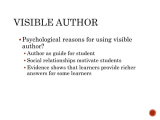 Psychological reasons for using visible 
author? 
 Author as guide for student 
 Social relationships motivate students 
 Evidence shows that learners provide richer 
answers for some learners 
 
