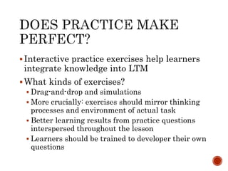  Interactive practice exercises help learners 
integrate knowledge into LTM 
What kinds of exercises? 
 Drag-and-drop and simulations 
 More crucially: exercises should mirror thinking 
processes and environment of actual task 
 Better learning results from practice questions 
interspersed throughout the lesson 
 Learners should be trained to developer their own 
questions 
 
