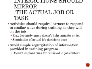  Activities should require learners to respond 
in similar ways during training as they will 
on the job 
 E.g., Jeopardy game doesn’t help transfer on job 
 Simulation of actual job decisions does 
Avoid simple regurgitation of information 
provided in training program 
 Doesn’t implant cues for retrieval in job context 
 
