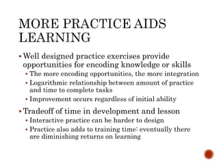 Well designed practice exercises provide 
opportunities for encoding knowledge or skills 
 The more encoding opportunities, the more integration 
 Logarithmic relationship between amount of practice 
and time to complete tasks 
 Improvement occurs regardless of initial ability 
Tradeoff of time in development and lesson 
 Interactive practice can be harder to design 
 Practice also adds to training time: eventually there 
are diminishing returns on learning 
 